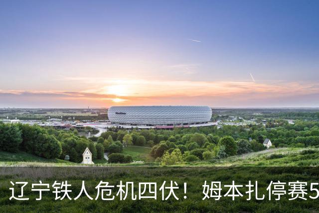 辽宁铁人危机四伏！姆本扎停赛5场能否破局？